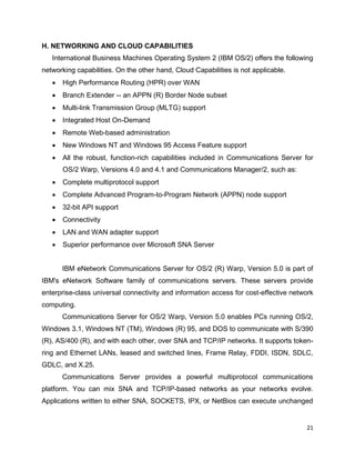 21
H. NETWORKING AND CLOUD CAPABILITIES
International Business Machines Operating System 2 (IBM OS/2) offers the following
networking capabilities. On the other hand, Cloud Capabilities is not applicable.
• High Performance Routing (HPR) over WAN
• Branch Extender -- an APPN (R) Border Node subset
• Multi-link Transmission Group (MLTG) support
• Integrated Host On-Demand
• Remote Web-based administration
• New Windows NT and Windows 95 Access Feature support
• All the robust, function-rich capabilities included in Communications Server for
OS/2 Warp, Versions 4.0 and 4.1 and Communications Manager/2, such as:
• Complete multiprotocol support
• Complete Advanced Program-to-Program Network (APPN) node support
• 32-bit API support
• Connectivity
• LAN and WAN adapter support
• Superior performance over Microsoft SNA Server
IBM eNetwork Communications Server for OS/2 (R) Warp, Version 5.0 is part of
IBM's eNetwork Software family of communications servers. These servers provide
enterprise-class universal connectivity and information access for cost-effective network
computing.
Communications Server for OS/2 Warp, Version 5.0 enables PCs running OS/2,
Windows 3.1, Windows NT (TM), Windows (R) 95, and DOS to communicate with S/390
(R), AS/400 (R), and with each other, over SNA and TCP/IP networks. It supports token-
ring and Ethernet LANs, leased and switched lines, Frame Relay, FDDI, ISDN, SDLC,
GDLC, and X.25.
Communications Server provides a powerful multiprotocol communications
platform. You can mix SNA and TCP/IP-based networks as your networks evolve.
Applications written to either SNA, SOCKETS, IPX, or NetBios can execute unchanged
 