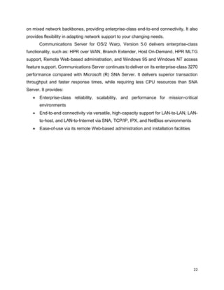 22
on mixed network backbones, providing enterprise-class end-to-end connectivity. It also
provides flexibility in adapting network support to your changing needs.
Communications Server for OS/2 Warp, Version 5.0 delivers enterprise-class
functionality, such as: HPR over WAN, Branch Extender, Host On-Demand, HPR MLTG
support, Remote Web-based administration, and Windows 95 and Windows NT access
feature support. Communications Server continues to deliver on its enterprise-class 3270
performance compared with Microsoft (R) SNA Server. It delivers superior transaction
throughput and faster response times, while requiring less CPU resources than SNA
Server. It provides:
• Enterprise-class reliability, scalability, and performance for mission-critical
environments
• End-to-end connectivity via versatile, high-capacity support for LAN-to-LAN, LAN-
to-host, and LAN-to-Internet via SNA, TCP/IP, IPX, and NetBios environments
• Ease-of-use via its remote Web-based administration and installation facilities
 