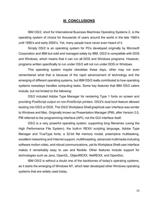 23
III. CONCLUSIONS
IBM OS/2, short for International Business Machines Operating Systems 2, is the
operating system of choice for thousands of users around the world in the late 1980’s
until 1990’s and early 2000’s. Yet, many people have never even heard of it.
Simply OS/2 is an operating system for PCs developed originally by Microsoft
Corporation and IBM but sold and managed solely by IBM. OS/2 is compatible with DOS
and Windows, which means that it can run all DOS and Windows programs. However,
programs written specifically to run under OS/2 will not run under DOS or Windows.
This operating system maybe obsoletes these days, other may not even
remembered what that is because of the rapid advancement of technology and the
emerging of different operating systems, but IBM OS/2 really contributed to how operating
systems nowadays handles computing tasks. Some key features that IBM OS/2 caters
include, but not limited to the following:
OS/2 included Adobe Type Manager for rendering Type 1 fonts on screen and
providing PostScript output on non-PostScript printers. OS/2's dual boot feature allowed
booting into OS/2 or DOS. The OS/2 Workplace Shell graphical user interface was similar
to Windows and Mac. Originally known as Presentation Manager (PM), after Version 2.0,
PM referred to the programming interface (API), not the GUI interface itself.
OS/2 is a very powerful operating system, supporting long filenames (using the
High Performance File System), the built-in REXX scripting language, Adobe Type
Manager and TrueType fonts, a 32-bit flat memory model, preemptive multitasking,
excellent networking and Internet support, multithreading, advanced multimedia including
software motion video, and robust communications, yet its Workplace Shell user interface
makes it remarkably easy to use and flexible. Other features include support for
technologies such as Java, OpenGL, ObjectREXX, NetREXX, and OpenDoc.
IBM OS/2 is without a doubt one of the backbones of today’s operating systems,
as it starts the emerging of Windows NT, which later developed other Windows operating
systems that are widely used today.
 