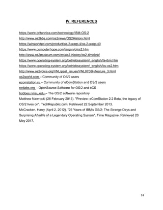 24
IV. REFERENCES
https://www.britannica.com/technology/IBM-OS-2
http://www.os2bbs.com/os2news/OS2History.html
https://winworldpc.com/product/os-2-warp-4/os-2-warp-40
https://www.computerhope.com/jargon/o/os2.htm
http://www.os2museum.com/wp/os2-history/os2-timeline/
https://www.operating-system.org/betriebssystem/_english/fa-ibm.htm
https://www.operating-system.org/betriebssystem/_english/bs-os2.htm
http://www.os2voice.org/VNL/past_issues/VNL0708H/feature_3.html
os2world.com – Community of OS/2 users
ecomstation.ru – Community of eComStation and OS/2 users
netlabs.org – OpenSource Software for OS/2 and eCS
hobbes.nmsu.edu – The OS/2 software repository
Matthew Nawrocki (26 February 2013). "Preview: eComStation 2.2 Beta, the legacy of
OS/2 lives on". TechRepublic.com. Retrieved 22 September 2013.
McCracken, Harry (April 2, 2012). "25 Years of IBM's OS/2: The Strange Days and
Surprising Afterlife of a Legendary Operating System". Time Magazine. Retrieved 20
May 2017.
 