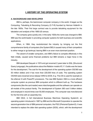 3
I. HISTORY OF THE OPERATING SYSTEM
A. BACKGROUND AND DEVELOPER
IBM is, perhaps, the best-known computer company in the world. It began as the
Computing, Tabulating & Recording Company (C-T-R) founded by Herman Hollerith in
the late 1800s. Their first large contract was to provide tabulating equipment for the
tabulation and analysis of the 1890 US census.
The company grew quickly and, in the early 1920s the name was changed to IBM.
IBM was the world leader in providing computer systems for both business and scientific
applications.
When, in 1964, they revolutionized the industry by bringing out the first
comprehensive family of computers (the System/360) it caused many of their competitors
to either merge or go bankrupt, leaving IBM in an even more dominant position.
The advent of smaller computers, and IBM’s failure to compete effectively in this
field initially, caused some financial problems but IBM remains a major force in the
industry.
IBM developed Sequek in 1974 and got renamed 2 years later to SQL (Structured
Query Language), the publications about the Relation model of E. F. Codds was the basis
for this development. The cost for the development of the operating system OS/360 was
50 million dollars and it has more than 220,000 lines of code. The operating system
OS/400 were renamed since release V5R3 to i5/OS. E.g. This OS is used for example on
the eServer i5 with PowerPC processors. The new IBM System /360 is a more efficient
computer system as previous IBM computers which is different built up. The hardware
components (like the card reader) were interchangeable and the software can operate on
all models of the product family. The development of System 360 cost 5 billion dollars
and employed in record times over 50,000 employees. This computer was manufactured
for the first time with an assembly line.
IBM OS/2, in full International Business Machines Operating System/2, an
operating system introduced in 1987 by IBM and the Microsoft Corporation to operate the
second-generation line of IBM personal computers, the PS/2 (Personal System/2). It was
intended to replace the older disk operating system (DOS), which, with the development
 