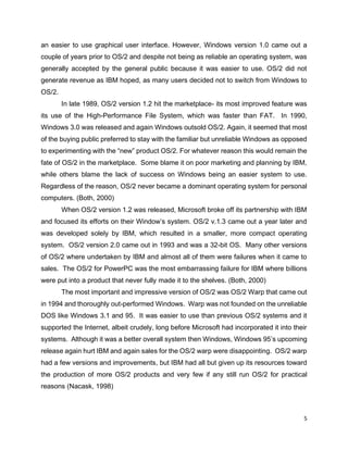 5
an easier to use graphical user interface. However, Windows version 1.0 came out a
couple of years prior to OS/2 and despite not being as reliable an operating system, was
generally accepted by the general public because it was easier to use. OS/2 did not
generate revenue as IBM hoped, as many users decided not to switch from Windows to
OS/2.
In late 1989, OS/2 version 1.2 hit the marketplace- its most improved feature was
its use of the High-Performance File System, which was faster than FAT. In 1990,
Windows 3.0 was released and again Windows outsold OS/2. Again, it seemed that most
of the buying public preferred to stay with the familiar but unreliable Windows as opposed
to experimenting with the “new” product OS/2. For whatever reason this would remain the
fate of OS/2 in the marketplace. Some blame it on poor marketing and planning by IBM,
while others blame the lack of success on Windows being an easier system to use.
Regardless of the reason, OS/2 never became a dominant operating system for personal
computers. (Both, 2000)
When OS/2 version 1.2 was released, Microsoft broke off its partnership with IBM
and focused its efforts on their Window’s system. OS/2 v.1.3 came out a year later and
was developed solely by IBM, which resulted in a smaller, more compact operating
system. OS/2 version 2.0 came out in 1993 and was a 32-bit OS. Many other versions
of OS/2 where undertaken by IBM and almost all of them were failures when it came to
sales. The OS/2 for PowerPC was the most embarrassing failure for IBM where billions
were put into a product that never fully made it to the shelves. (Both, 2000)
The most important and impressive version of OS/2 was OS/2 Warp that came out
in 1994 and thoroughly out-performed Windows. Warp was not founded on the unreliable
DOS like Windows 3.1 and 95. It was easier to use than previous OS/2 systems and it
supported the Internet, albeit crudely, long before Microsoft had incorporated it into their
systems. Although it was a better overall system then Windows, Windows 95’s upcoming
release again hurt IBM and again sales for the OS/2 warp were disappointing. OS/2 warp
had a few versions and improvements, but IBM had all but given up its resources toward
the production of more OS/2 products and very few if any still run OS/2 for practical
reasons (Nacask, 1998)
 