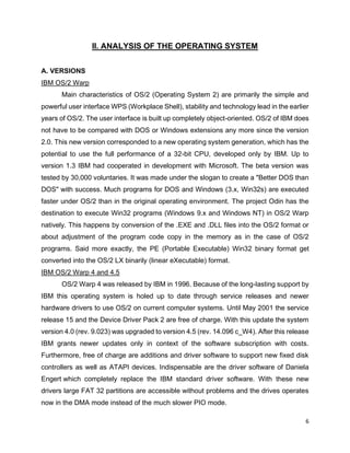 6
II. ANALYSIS OF THE OPERATING SYSTEM
A. VERSIONS
IBM OS/2 Warp
Main characteristics of OS/2 (Operating System 2) are primarily the simple and
powerful user interface WPS (Workplace Shell), stability and technology lead in the earlier
years of OS/2. The user interface is built up completely object-oriented. OS/2 of IBM does
not have to be compared with DOS or Windows extensions any more since the version
2.0. This new version corresponded to a new operating system generation, which has the
potential to use the full performance of a 32-bit CPU, developed only by IBM. Up to
version 1.3 IBM had cooperated in development with Microsoft. The beta version was
tested by 30,000 voluntaries. It was made under the slogan to create a "Better DOS than
DOS" with success. Much programs for DOS and Windows (3.x, Win32s) are executed
faster under OS/2 than in the original operating environment. The project Odin has the
destination to execute Win32 programs (Windows 9.x and Windows NT) in OS/2 Warp
natively. This happens by conversion of the .EXE and .DLL files into the OS/2 format or
about adjustment of the program code copy in the memory as in the case of OS/2
programs. Said more exactly, the PE (Portable Executable) Win32 binary format get
converted into the OS/2 LX binarily (linear eXecutable) format.
IBM OS/2 Warp 4 and 4.5
OS/2 Warp 4 was released by IBM in 1996. Because of the long-lasting support by
IBM this operating system is holed up to date through service releases and newer
hardware drivers to use OS/2 on current computer systems. Until May 2001 the service
release 15 and the Device Driver Pack 2 are free of charge. With this update the system
version 4.0 (rev. 9.023) was upgraded to version 4.5 (rev. 14.096 c_W4). After this release
IBM grants newer updates only in context of the software subscription with costs.
Furthermore, free of charge are additions and driver software to support new fixed disk
controllers as well as ATAPI devices. Indispensable are the driver software of Daniela
Engert which completely replace the IBM standard driver software. With these new
drivers large FAT 32 partitions are accessible without problems and the drives operates
now in the DMA mode instead of the much slower PIO mode.
 