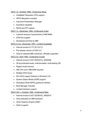 9
OS/2 1.2—October 1989—Codename Sloop
• Installable Filesystem (IFS) support
• HPFS filesystem included
• Improved Presentation Manager
• Dual Boot capability
• REXX and IPF support
OS/2 1.3—December 1990—Codename Cutter
• Lowered resource requirements (2 MB RAM)
• ATM font support
• Developed primarily by IBM
OS/2 2.0 LA—December 1991—Limited Availability
• Internal revision 6.177 (91/12/11)
• Pre-release version of OS/2 2.0
• Only for selected IBM customers, officially supported
OS/2 2.0—April 1992—Codename Cruiser
• Internal revision 6.307 (92/03/01), XR02000
• 32-bit protected-mode, multi-threaded, multi-tasking OS
• Paged virtual memory
• 386 CPU and 4 MB RAM required
• Multiple DOS boxes
• Win-OS/2 support (based on Windows 3.0)
• System Object Model (SOM) support
• Workplace Shell (WPS) graphical interface
• Boot Manager included
• Limited hardware support
OS/2 2.00.1—October 1992—Codename Riker
• Internal revision 6.427 (92/06/03), XR02010
• Only preloaded on IBM hardware
• 32-bit Graphics Engine (GRE)
• XGA-2 support
 