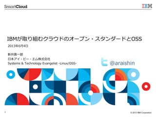 © 2013 IBM Corporation1
IBMが取り組むクラウドのオープン・スタンダードとOSS
2013年年6⽉月4⽇日
新井真⼀一郎郎
⽇日本アイ・ビー・エム株式会社
Systems  &  Technology  Evangelist  -‐‑‒Linux/OSS-‐‑‒ @araishin  
 