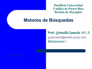 Motores de Búsquedas Prof.  Gerinaldo Camacho   M.L.S. [email_address]   Bibliotecario I Pontificia Universidad Católica de Puerto Rico Recinto de Mayagüez Rev. 8/2006 