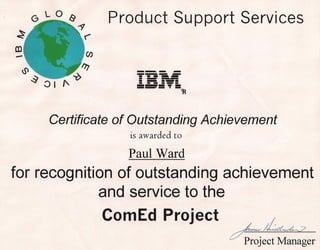 GLOlY
                  ~
                             Product Support Services
                      ~


~                      (f)

    U'                'lJ       --- -
                                   - ---
                                ----
         ~Oll'~                 -- -- ----
                                -----
                                 -
                                   -----
                                --_. •••••. =   =

                                                    ~




             Certificate of Outstanding Achievement
                               is awarded to

                               Paul Ward
for recognition of outstanding achievement
              and service to the
                          . CornEd Project                   ~
                                                        ~ect11anag~r
 