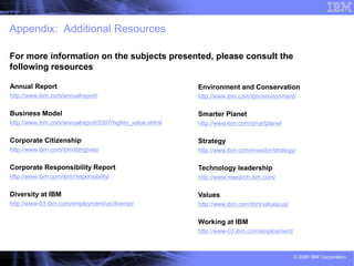 Appendix: Additional Resources

For more information on the subjects presented, please consult the
following resources

Annual Report                                             Environment and Conservation
http://www.ibm.com/annualreport/                          http://www.ibm.com/ibm/environment/

Business Model                                            Smarter Planet
http://www.ibm.com/annualreport/2007/higher_value.shtml   http://www.ibm.com/smartplanet

Corporate Citizenship                                     Strategy
http://www.ibm.com/ibm/ibmgives/                          http://www.ibm.com/investor/strategy/

Corporate Responsibility Report                           Technology leadership
http://www.ibm.com/ibm/responsibility/                    http://www.research.ibm.com/

Diversity at IBM                                          Values
http://www-03.ibm.com/employment/us/diverse/              http://www.ibm.com/ibm/values/us/


                                                          Working at IBM
                                                          http://www-03.ibm.com/employment/



                                                                                              © 2009 IBM Corporation
 