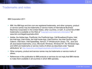 Trademarks and notes



   IBM Corporation 2011


    IBM, the IBM logo and ibm.com are registered trademarks, and other company, product
     or service names may be trademarks or service marks of International Business
     Machines Corporation in the United States, other countries, or both. A current list of IBM
     trademarks is available on the Web at “Copyright and trademark information” at
     www.ibm.com/legal/copytrade.shtml
    Adobe, the Adobe logo, PostScript, the PostScript logo, Cell Broadband Engine, Intel,
     the Intel logo, Intel Inside, the Intel Inside logo, Intel Centrino, the Intel Centrino logo,
     Celeron, Intel Xeon, Intel SpeedStep, Itanium, IT Infrastructure Library, ITIL, Java and
     all Java-based trademarks, Linux, Microsoft, Windows, Windows NT, the Windows logo,
     and UNIX are trademarks or service marks of others as described under “Special
     attributions” at: http://www.ibm.com/legal/copytrade.shtml#section-special
    Other company, product and service names may be trademarks or service marks of
     others.
    References in this publication to IBM products or services do not imply that IBM intends
     to make them available in all countries in which IBM operates.



                                                                                             © 2009 IBM Corporation
 