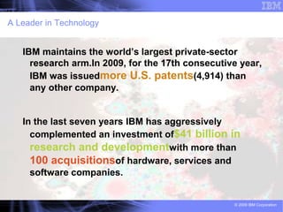 A Leader in Technology


   IBM maintains the world’s largest private-sector
     research arm.In 2009, for the 17th consecutive year,
     IBM was issuedmore U.S. patents(4,914) than
     any other company.


   In the last seven years IBM has aggressively
     complemented an investment of$41 billion in
     research and developmentwith more than
     100 acquisitionsof hardware, services and
     software companies.


                                                  © 2009 IBM Corporation
 