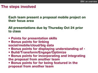 IBM: an overview

The steps involved
Each team present a proposal mobile project on
their focus area
All presentations due by Thursday Oct 24 prior
to class
• Points for presentation skills
• Bonus points for linking
social/mobile/cloud/big data
• Bonus points for displaying understanding of •
• Build/Transform/Engage/Optimize
• Bonus points for incorporating and integrating
the proposal from another team
• Bonus points for for being featured in the
proposal from another team
9

© 2012 IBM Corporation

 