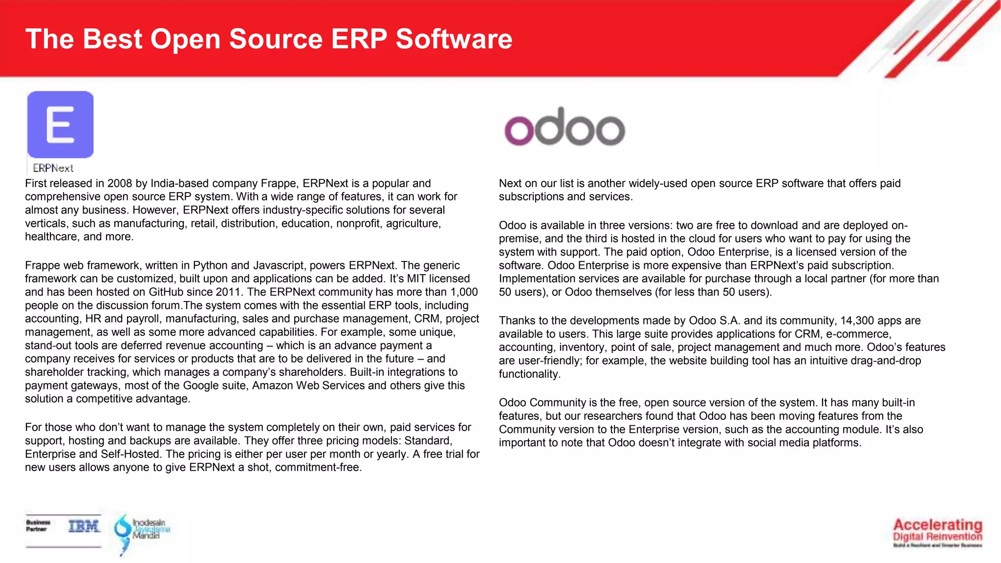The Best Open Source ERP Software
First released in 2008 by India-based company Frappe, ERPNext is a popular and
comprehensive open source ERP system. With a wide range of features, it can work for
almost any business. However, ERPNext offers industry-specific solutions for several
verticals, such as manufacturing, retail, distribution, education, nonprofit, agriculture,
healthcare, and more.
Frappe web framework, written in Python and Javascript, powers ERPNext. The generic
framework can be customized, built upon and applications can be added. It’s MIT licensed
and has been hosted on GitHub since 2011. The ERPNext community has more than 1,000
people on the discussion forum.The system comes with the essential ERP tools, including
accounting, HR and payroll, manufacturing, sales and purchase management, CRM, project
management, as well as some more advanced capabilities. For example, some unique,
stand-out tools are deferred revenue accounting – which is an advance payment a
company receives for services or products that are to be delivered in the future – and
shareholder tracking, which manages a company’s shareholders. Built-in integrations to
payment gateways, most of the Google suite, Amazon Web Services and others give this
solution a competitive advantage.
For those who don’t want to manage the system completely on their own, paid services for
support, hosting and backups are available. They offer three pricing models: Standard,
Enterprise and Self-Hosted. The pricing is either per user per month or yearly. A free trial for
new users allows anyone to give ERPNext a shot, commitment-free.
Next on our list is another widely-used open source ERP software that offers paid
subscriptions and services.
Odoo is available in three versions: two are free to download and are deployed on-
premise, and the third is hosted in the cloud for users who want to pay for using the
system with support. The paid option, Odoo Enterprise, is a licensed version of the
software. Odoo Enterprise is more expensive than ERPNext’s paid subscription.
Implementation services are available for purchase through a local partner (for more than
50 users), or Odoo themselves (for less than 50 users).
Thanks to the developments made by Odoo S.A. and its community, 14,300 apps are
available to users. This large suite provides applications for CRM, e-commerce,
accounting, inventory, point of sale, project management and much more. Odoo’s features
are user-friendly; for example, the website building tool has an intuitive drag-and-drop
functionality.
Odoo Community is the free, open source version of the system. It has many built-in
features, but our researchers found that Odoo has been moving features from the
Community version to the Enterprise version, such as the accounting module. It’s also
important to note that Odoo doesn’t integrate with social media platforms.
 