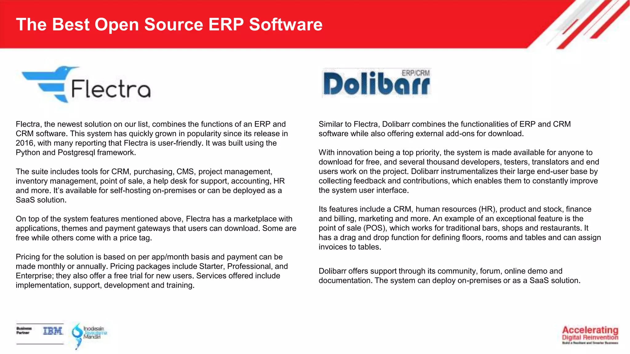The Best Open Source ERP Software
Flectra, the newest solution on our list, combines the functions of an ERP and
CRM software. This system has quickly grown in popularity since its release in
2016, with many reporting that Flectra is user-friendly. It was built using the
Python and Postgresql framework.
The suite includes tools for CRM, purchasing, CMS, project management,
inventory management, point of sale, a help desk for support, accounting, HR
and more. It’s available for self-hosting on-premises or can be deployed as a
SaaS solution.
On top of the system features mentioned above, Flectra has a marketplace with
applications, themes and payment gateways that users can download. Some are
free while others come with a price tag.
Pricing for the solution is based on per app/month basis and payment can be
made monthly or annually. Pricing packages include Starter, Professional, and
Enterprise; they also offer a free trial for new users. Services offered include
implementation, support, development and training.
Similar to Flectra, Dolibarr combines the functionalities of ERP and CRM
software while also offering external add-ons for download.
With innovation being a top priority, the system is made available for anyone to
download for free, and several thousand developers, testers, translators and end
users work on the project. Dolibarr instrumentalizes their large end-user base by
collecting feedback and contributions, which enables them to constantly improve
the system user interface.
Its features include a CRM, human resources (HR), product and stock, finance
and billing, marketing and more. An example of an exceptional feature is the
point of sale (POS), which works for traditional bars, shops and restaurants. It
has a drag and drop function for defining floors, rooms and tables and can assign
invoices to tables.
Dolibarr offers support through its community, forum, online demo and
documentation. The system can deploy on-premises or as a SaaS solution.
 