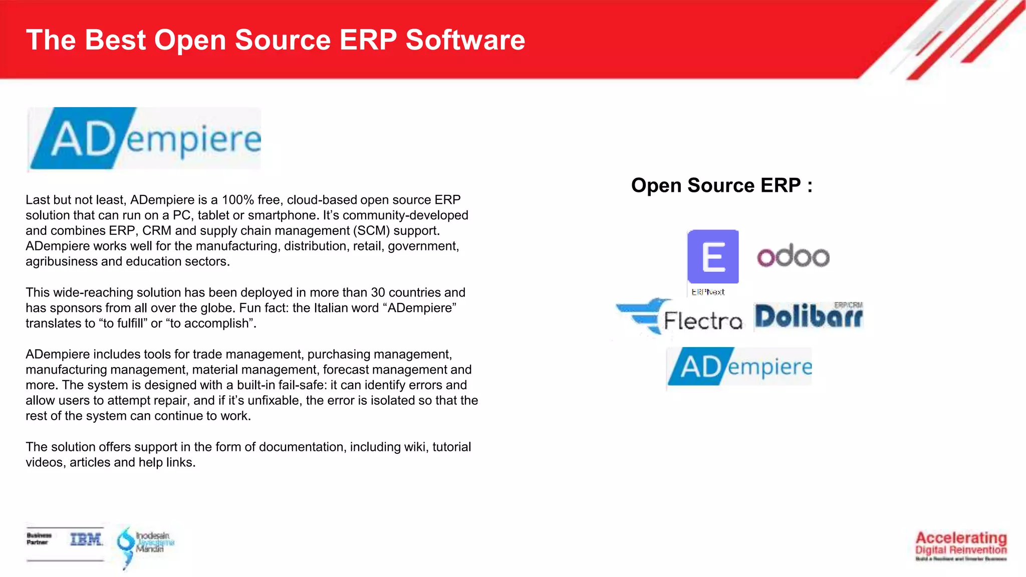 The Best Open Source ERP Software
Last but not least, ADempiere is a 100% free, cloud-based open source ERP
solution that can run on a PC, tablet or smartphone. It’s community-developed
and combines ERP, CRM and supply chain management (SCM) support.
ADempiere works well for the manufacturing, distribution, retail, government,
agribusiness and education sectors.
This wide-reaching solution has been deployed in more than 30 countries and
has sponsors from all over the globe. Fun fact: the Italian word “ADempiere”
translates to “to fulfill” or “to accomplish”.
ADempiere includes tools for trade management, purchasing management,
manufacturing management, material management, forecast management and
more. The system is designed with a built-in fail-safe: it can identify errors and
allow users to attempt repair, and if it’s unfixable, the error is isolated so that the
rest of the system can continue to work.
The solution offers support in the form of documentation, including wiki, tutorial
videos, articles and help links.
Open Source ERP :
 
