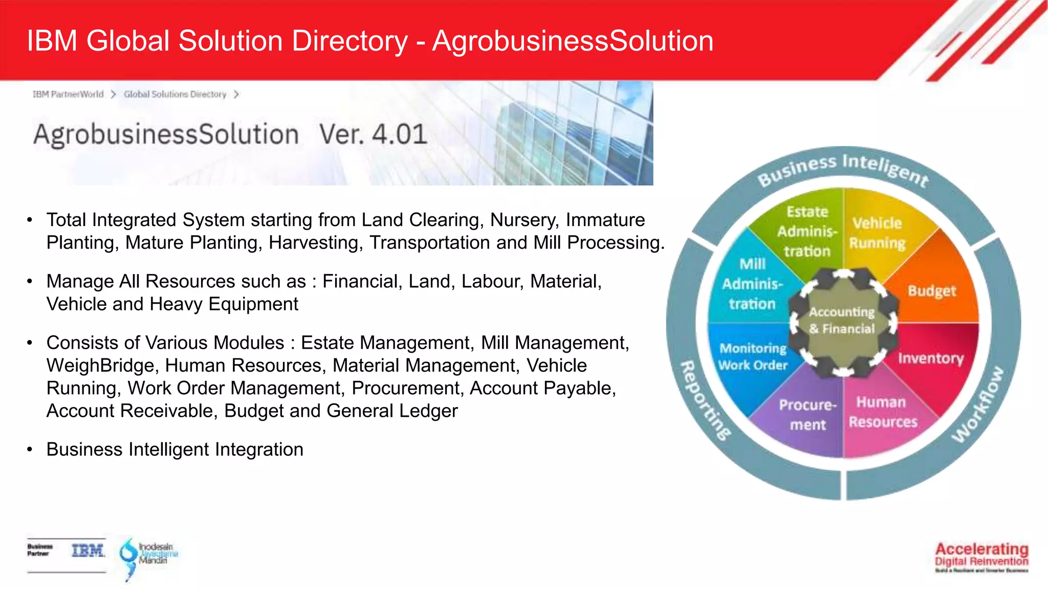 IBM Global Solution Directory - AgrobusinessSolution
• Total Integrated System starting from Land Clearing, Nursery, Immature
Planting, Mature Planting, Harvesting, Transportation and Mill Processing.
• Manage All Resources such as : Financial, Land, Labour, Material,
Vehicle and Heavy Equipment
• Consists of Various Modules : Estate Management, Mill Management,
WeighBridge, Human Resources, Material Management, Vehicle
Running, Work Order Management, Procurement, Account Payable,
Account Receivable, Budget and General Ledger
• Business Intelligent Integration
 