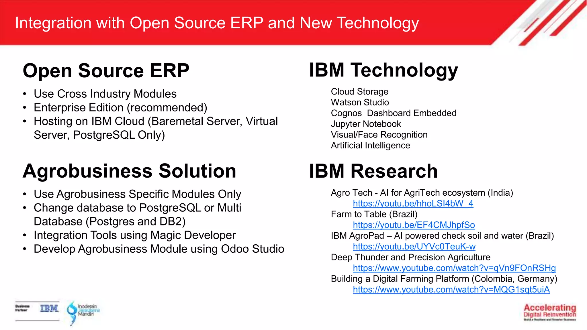 Integration with Open Source ERP and New Technology
Open Source ERP
• Use Cross Industry Modules
• Enterprise Edition (recommended)
• Hosting on IBM Cloud (Baremetal Server, Virtual
Server, PostgreSQL Only)
IBM Research
Agro Tech - AI for AgriTech ecosystem (India)
https://youtu.be/hhoLSI4bW_4
Farm to Table (Brazil)
https://youtu.be/EF4CMJhpfSo
IBM AgroPad – AI powered check soil and water (Brazil)
https://youtu.be/UYVc0TeuK-w
Deep Thunder and Precision Agriculture
https://www.youtube.com/watch?v=qVn9FOnRSHg
Building a Digital Farming Platform (Colombia, Germany)
https://www.youtube.com/watch?v=MQG1sqt5uiA
Agrobusiness Solution
• Use Agrobusiness Specific Modules Only
• Change database to PostgreSQL or Multi
Database (Postgres and DB2)
• Integration Tools using Magic Developer
• Develop Agrobusiness Module using Odoo Studio
IBM Technology
Cloud Storage
Watson Studio
Cognos Dashboard Embedded
Jupyter Notebook
Visual/Face Recognition
Artificial Intelligence
 