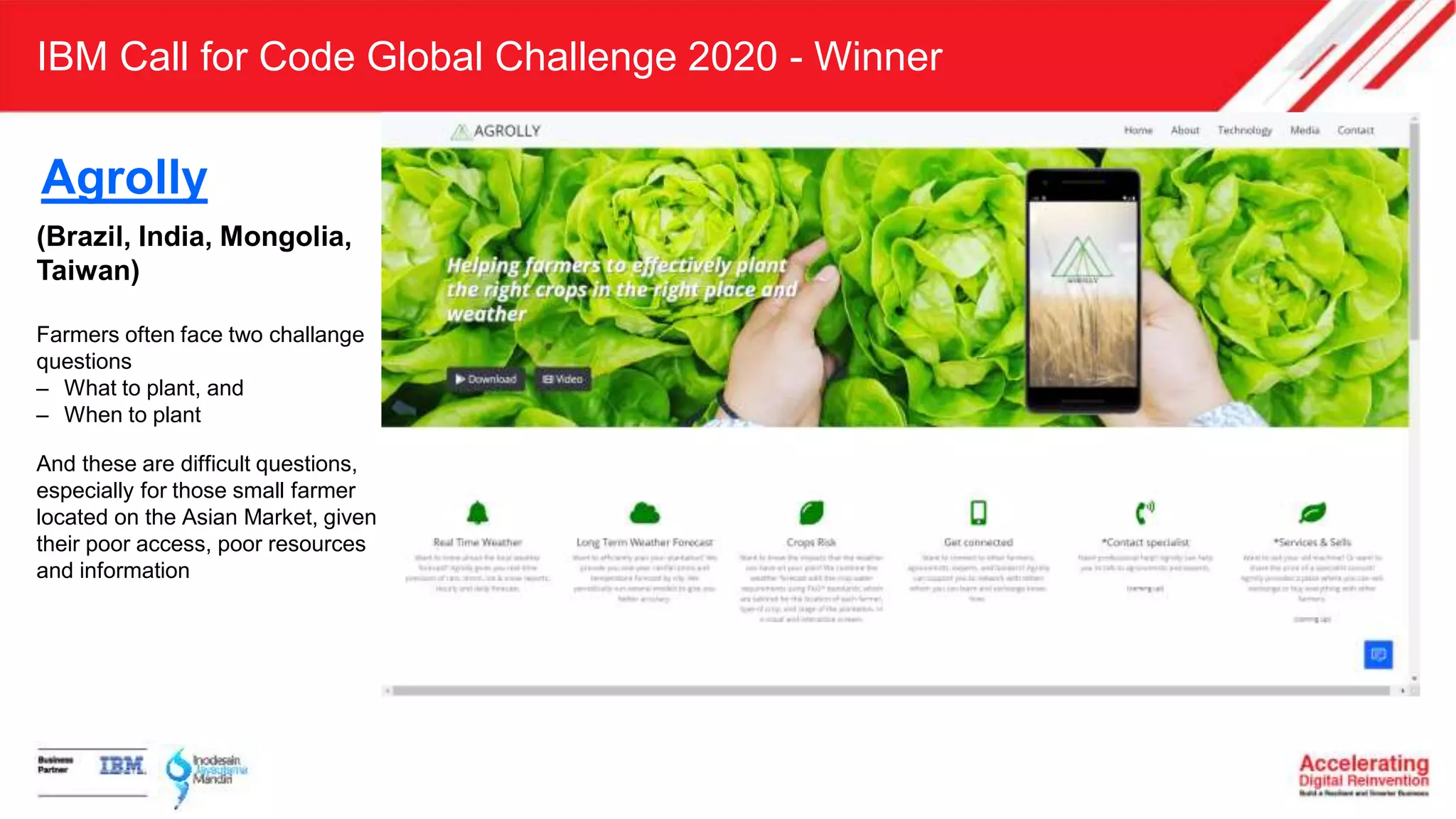 IBM Call for Code Global Challenge 2020 - Winner
(Brazil, India, Mongolia,
Taiwan)
Farmers often face two challange
questions
– What to plant, and
– When to plant
And these are difficult questions,
especially for those small farmer
located on the Asian Market, given
their poor access, poor resources
and information
Agrolly
 