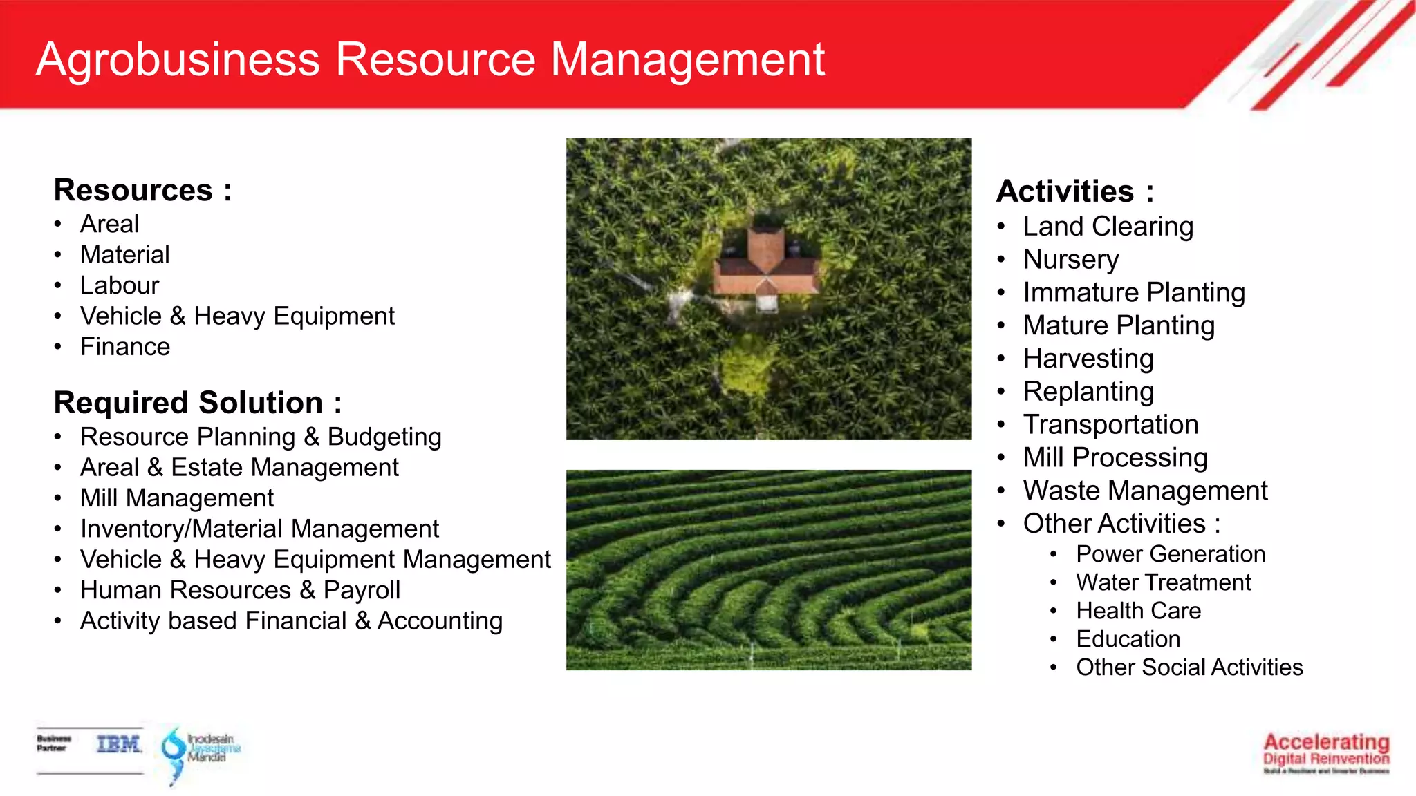 Agrobusiness Resource Management
Resources :
• Areal
• Material
• Labour
• Vehicle & Heavy Equipment
• Finance
Required Solution :
• Resource Planning & Budgeting
• Areal & Estate Management
• Mill Management
• Inventory/Material Management
• Vehicle & Heavy Equipment Management
• Human Resources & Payroll
• Activity based Financial & Accounting
Activities :
• Land Clearing
• Nursery
• Immature Planting
• Mature Planting
• Harvesting
• Replanting
• Transportation
• Mill Processing
• Waste Management
• Other Activities :
• Power Generation
• Water Treatment
• Health Care
• Education
• Other Social Activities
 