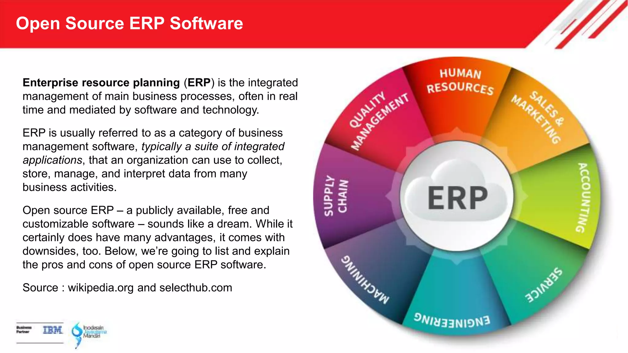 Open Source ERP Software
Enterprise resource planning (ERP) is the integrated
management of main business processes, often in real
time and mediated by software and technology.
ERP is usually referred to as a category of business
management software, typically a suite of integrated
applications, that an organization can use to collect,
store, manage, and interpret data from many
business activities.
Open source ERP – a publicly available, free and
customizable software – sounds like a dream. While it
certainly does have many advantages, it comes with
downsides, too. Below, we’re going to list and explain
the pros and cons of open source ERP software.
Source : wikipedia.org and selecthub.com
 