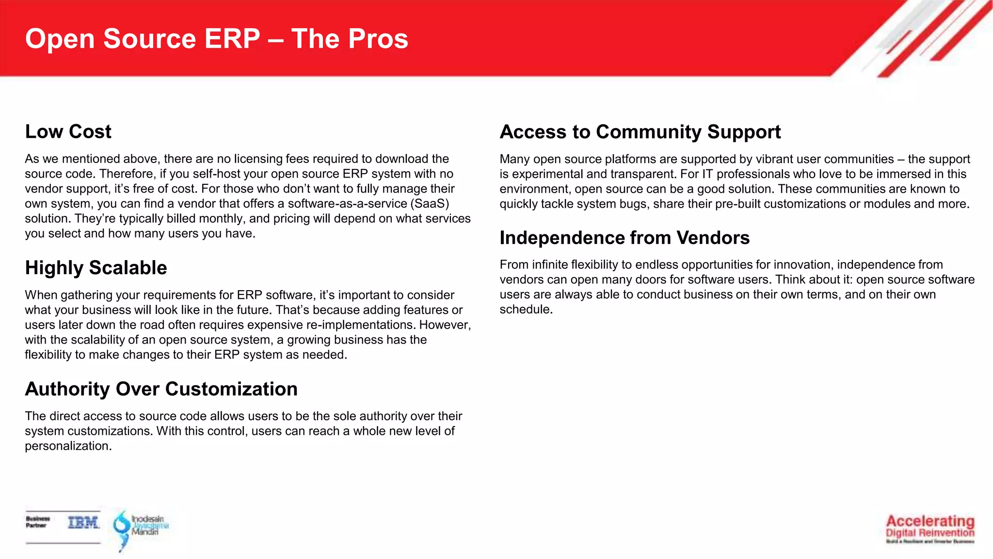 Open Source ERP – The Pros
Low Cost
As we mentioned above, there are no licensing fees required to download the
source code. Therefore, if you self-host your open source ERP system with no
vendor support, it’s free of cost. For those who don’t want to fully manage their
own system, you can find a vendor that offers a software-as-a-service (SaaS)
solution. They’re typically billed monthly, and pricing will depend on what services
you select and how many users you have.
Highly Scalable
When gathering your requirements for ERP software, it’s important to consider
what your business will look like in the future. That’s because adding features or
users later down the road often requires expensive re-implementations. However,
with the scalability of an open source system, a growing business has the
flexibility to make changes to their ERP system as needed.
Authority Over Customization
The direct access to source code allows users to be the sole authority over their
system customizations. With this control, users can reach a whole new level of
personalization.
Access to Community Support
Many open source platforms are supported by vibrant user communities – the support
is experimental and transparent. For IT professionals who love to be immersed in this
environment, open source can be a good solution. These communities are known to
quickly tackle system bugs, share their pre-built customizations or modules and more.
Independence from Vendors
From infinite flexibility to endless opportunities for innovation, independence from
vendors can open many doors for software users. Think about it: open source software
users are always able to conduct business on their own terms, and on their own
schedule.
 