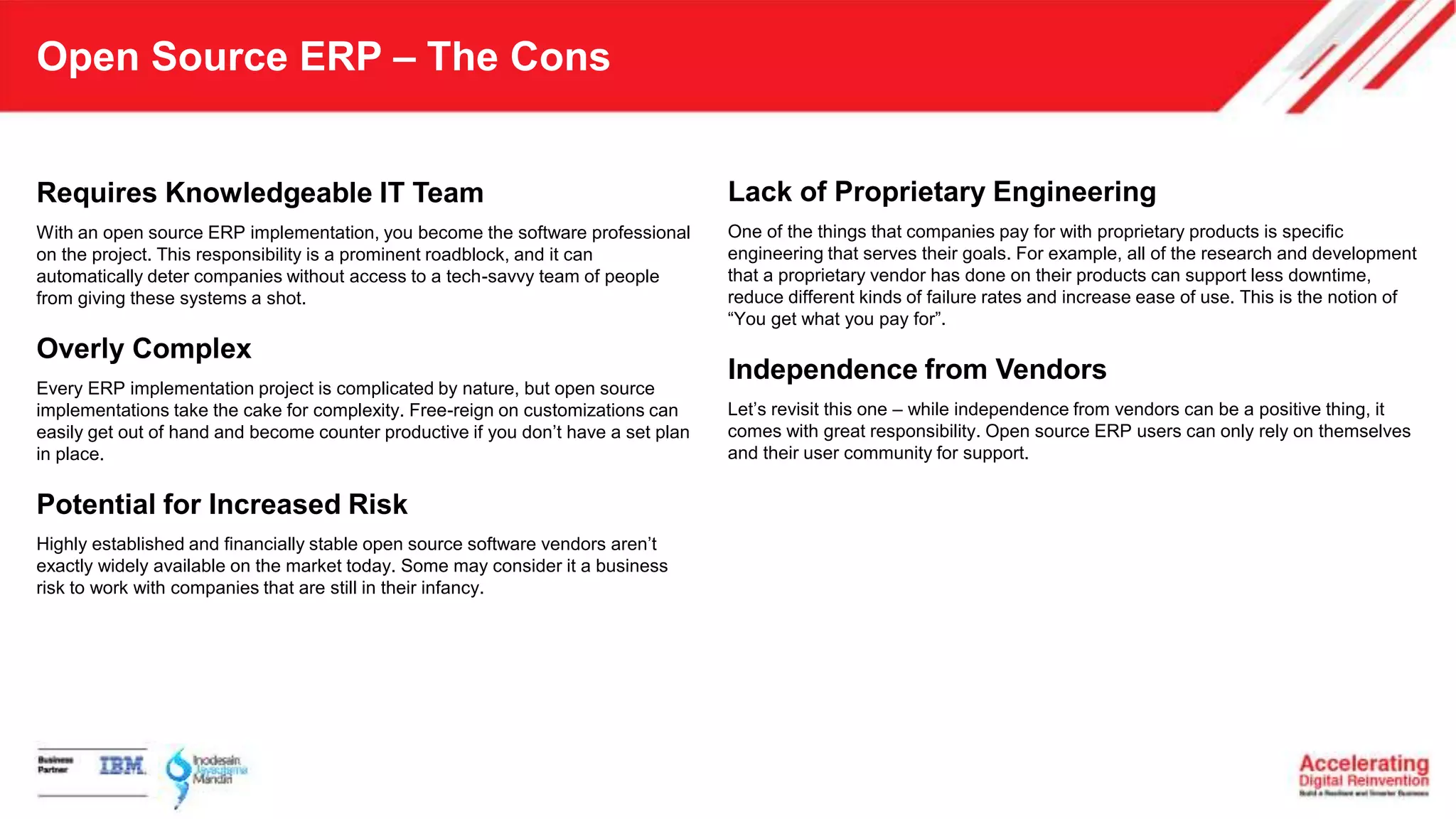 Open Source ERP – The Cons
Requires Knowledgeable IT Team
With an open source ERP implementation, you become the software professional
on the project. This responsibility is a prominent roadblock, and it can
automatically deter companies without access to a tech-savvy team of people
from giving these systems a shot.
Overly Complex
Every ERP implementation project is complicated by nature, but open source
implementations take the cake for complexity. Free-reign on customizations can
easily get out of hand and become counter productive if you don’t have a set plan
in place.
Potential for Increased Risk
Highly established and financially stable open source software vendors aren’t
exactly widely available on the market today. Some may consider it a business
risk to work with companies that are still in their infancy.
Lack of Proprietary Engineering
One of the things that companies pay for with proprietary products is specific
engineering that serves their goals. For example, all of the research and development
that a proprietary vendor has done on their products can support less downtime,
reduce different kinds of failure rates and increase ease of use. This is the notion of
“You get what you pay for”.
Independence from Vendors
Let’s revisit this one – while independence from vendors can be a positive thing, it
comes with great responsibility. Open source ERP users can only rely on themselves
and their user community for support.
 