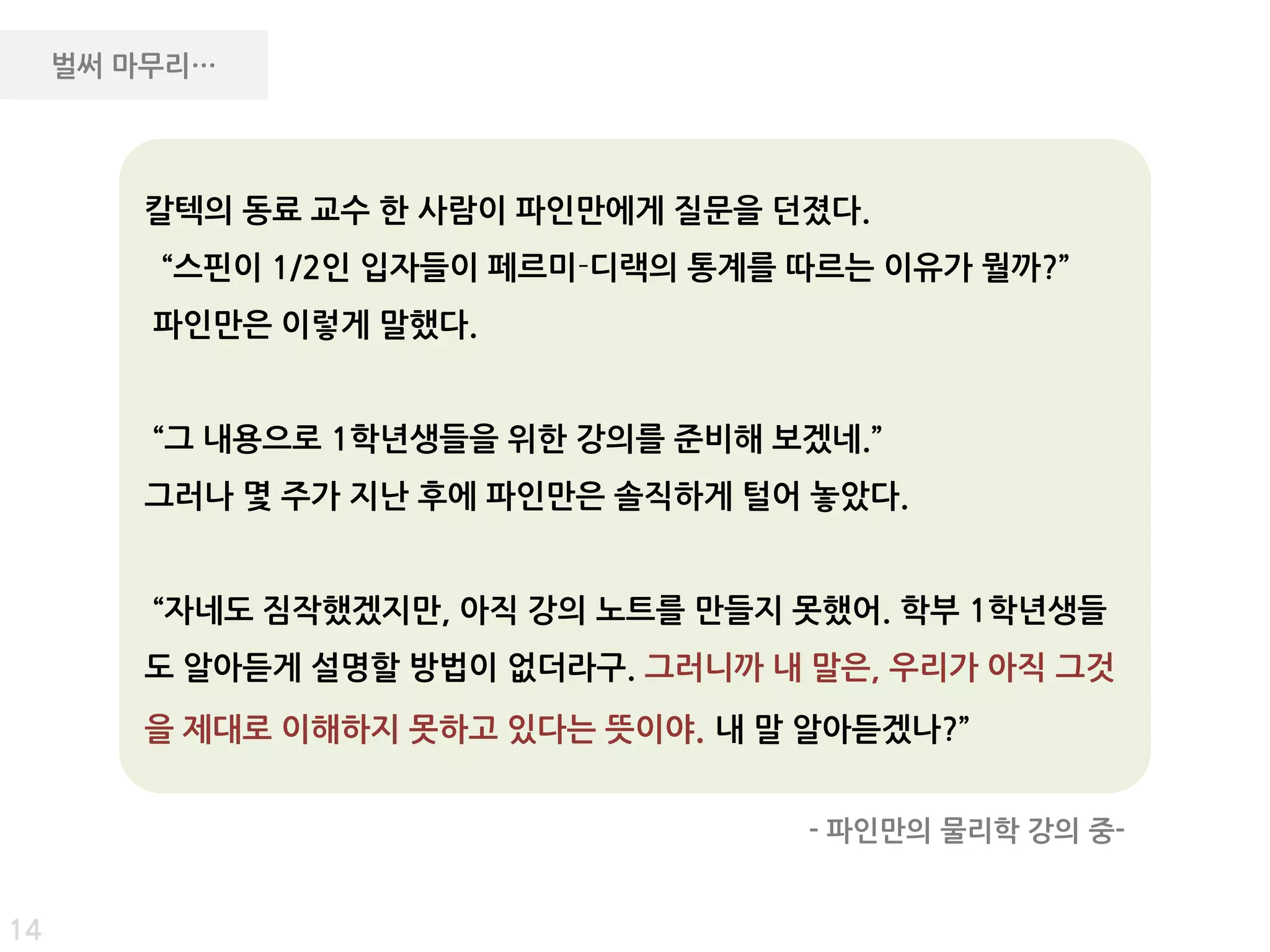 벌써 마무리…




        칼텍의 동료 교수 핚 사람이 파인만에게 질문을 던졌다.
         “스핀이 1/2인 입자들이 페르미­디랙의 통계를 따르는 이유가 뭘까?”
         파인만은 이렇게 말했다.


         “그 내용으로 1학년생들을 위핚 강의를 준비해 보겠네.”
        그러나 몇 주가 지난 후에 파인만은 솔직하게 털어 놓았다.


         “자네도 짐작했겠지만, 아직 강의 노트를 만들지 못했어. 학부 1학년생들
        도 알아듣게 설명핛 방법이 없더라구. 그러니까 내 말은, 우리가 아직 그것
        을 제대로 이해하지 못하고 있다는 뜻이야. 내 말 알아듣겠나?”


                                    - 파인만의 물리학 강의 중-


14
 