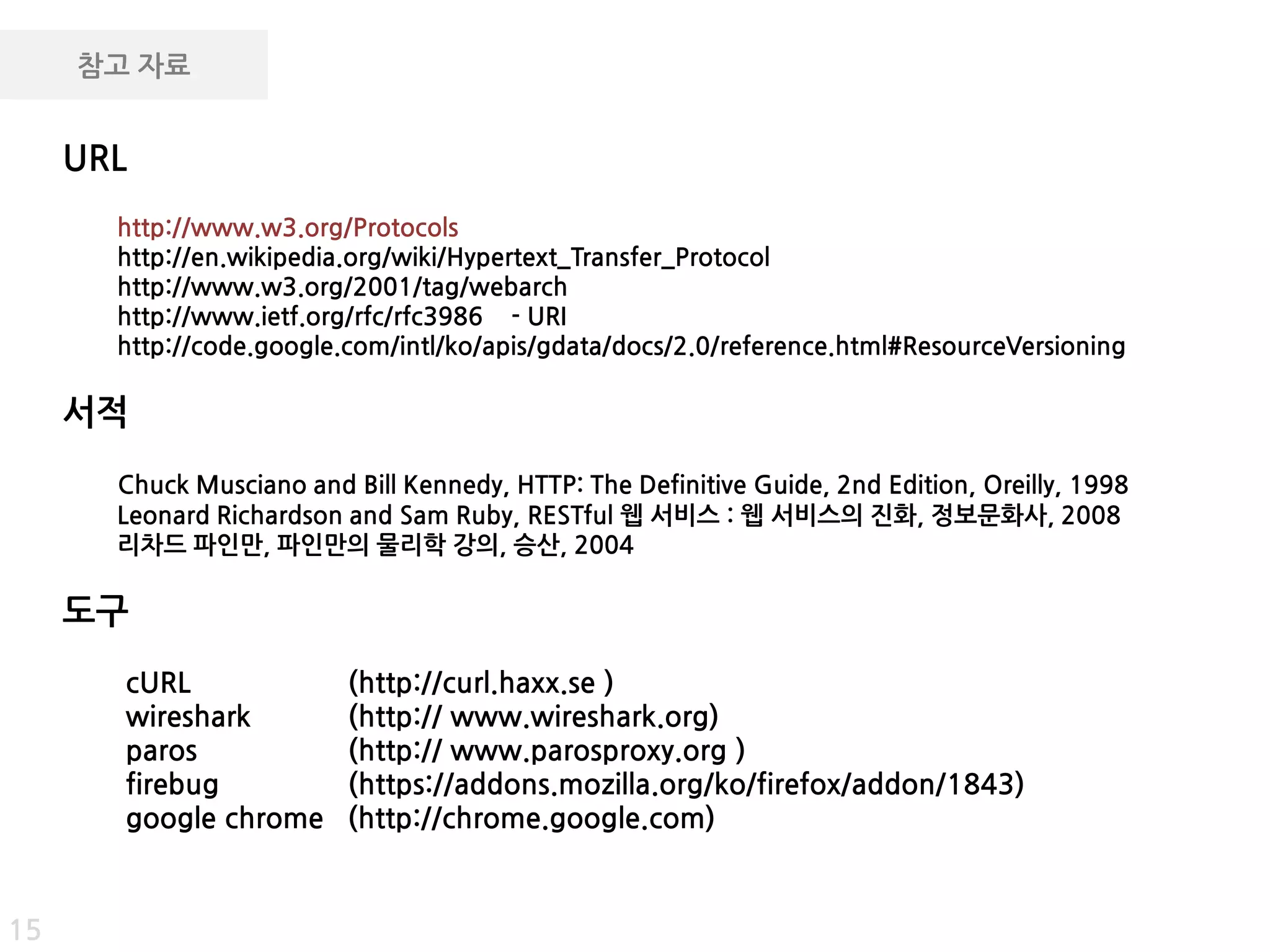 참고 자료


     URL
       http://www.w3.org/Protocols
       http://en.wikipedia.org/wiki/Hypertext_Transfer_Protocol
       http://www.w3.org/2001/tag/webarch
       http://www.ietf.org/rfc/rfc3986 - URI
       http://code.google.com/intl/ko/apis/gdata/docs/2.0/reference.html#ResourceVersioning

     서적
       Chuck Musciano and Bill Kennedy, HTTP: The Definitive Guide, 2nd Edition, Oreilly, 1998
       Leonard Richardson and Sam Ruby, RESTful 웹 서비스 : 웹 서비스의 짂화, 정보문화사, 2008
       리차드 파인만, 파인만의 물리학 강의, 승산, 2004

     도구
       cURL               (http://curl.haxx.se )
       wireshark          (http:// www.wireshark.org)
       paros              (http:// www.parosproxy.org )
       firebug            (https://addons.mozilla.org/ko/firefox/addon/1843)
       google chrome      (http://chrome.google.com)


15
 