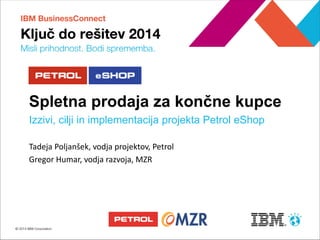 Tadeja Poljanšek, vodja projektov, Petrol 
Gregor Humar, vodja razvoja, MZR 
Petrol eShop 
Spletna prodaja za končne kupce 
Izzivi, cilji in implementacija projekta Petrol eShop  
