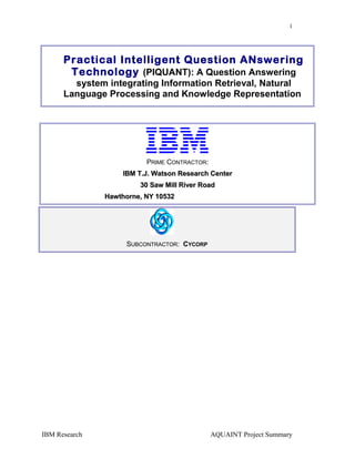 1
Practical Intelligent Question ANswering
Technology (PIQUANT): A Question Answering
system integrating Information Retrieval, Natural
Language Processing and Knowledge Representation
PRIME CONTRACTOR:
IBM T.J. Watson Research CenterIBM T.J. Watson Research Center
30 Saw Mill River Road30 Saw Mill River Road
Hawthorne, NY 10532Hawthorne, NY 10532
SUBCONTRACTOR: CYCORP
IBM Research AQUAINT Project Summary
 