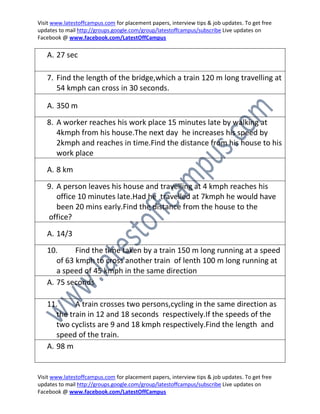 Visit www.latestoffcampus.com for placement papers, interview tips & job updates. To get free
updates to mail http://groups.google.com/group/latestoffcampus/subscribe Live updates on
Facebook @ www.facebook.com/LatestOffCampus

   A. 27 sec

   7. Find the length of the bridge,which a train 120 m long travelling at
      54 kmph can cross in 30 seconds.

   A. 350 m
   8. A worker reaches his work place 15 minutes late by walking at
      4kmph from his house.The next day he increases his speed by
      2kmph and reaches in time.Find the distance from his house to his
      work place
   A. 8 km

   9. A person leaves his house and travelling at 4 kmph reaches his
      office 10 minutes late.Had he travelled at 7kmph he would have
      been 20 mins early.Find the distance from the house to the
   office?

   A. 14/3
   10.      Find the time taken by a train 150 m long running at a speed
      of 63 kmph to cross another train of lenth 100 m long running at
      a speed of 45 kmph in the same direction
   A. 75 seconds

   11.      A train crosses two persons,cycling in the same direction as
      the train in 12 and 18 seconds respectively.If the speeds of the
      two cyclists are 9 and 18 kmph respectively.Find the length and
      speed of the train.
   A. 98 m


Visit www.latestoffcampus.com for placement papers, interview tips & job updates. To get free
updates to mail http://groups.google.com/group/latestoffcampus/subscribe Live updates on
Facebook @ www.facebook.com/LatestOffCampus
 