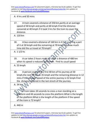 Visit www.latestoffcampus.com for placement papers, interview tips & job updates. To get free
updates to mail http://groups.google.com/group/latestoffcampus/subscribe Live updates on
Facebook @ www.facebook.com/LatestOffCampus

   A. 4 hrs and 50 mins

   17.      A train covered a distance of 250 km,partly at an average
      speed of 40 kmph and partly at 60 kmph.Find the distance
      convered at 40 kmph if it took 5 hrs for the train to cover the
      distance.
   A. 120 km

   18.       A bus covered a distance of 160 km in 4 hrs covering a part
      of it at 30 kmph and the remaining at 70 kmph.For how much
      time did the us travel at 70 kmph?
   A. 1 1/2 hs

   19.   A car takes 2 hours more to cover a distance of 480 km
     when its speed is reduced by 8 kmph. Find its usual speed
   A. 55 kmph

   20.     A person covered the first 40 km of his journey at 50
      kmph,the next 70 km at 35 kmph and the remaining distance in 12
      mins.If the average speed of the entire journey is 52 kmph.Find
      the distance covered in the last strech of the journey.
   A. 34 km

   21.     A train takes 10 seconds to cross a man standing on a
     platform and 44 seconds to cross the platform.What is the length
     of the platform.What is the length of the platform if the speed
     of the train is 72 kmph?
   A. 440 m

Visit www.latestoffcampus.com for placement papers, interview tips & job updates. To get free
updates to mail http://groups.google.com/group/latestoffcampus/subscribe Live updates on
Facebook @ www.facebook.com/LatestOffCampus
 