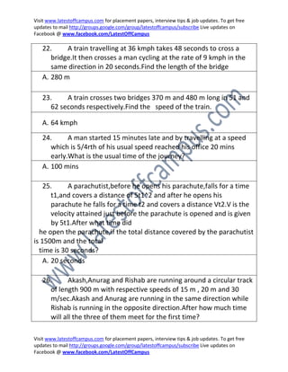 Visit www.latestoffcampus.com for placement papers, interview tips & job updates. To get free
updates to mail http://groups.google.com/group/latestoffcampus/subscribe Live updates on
Facebook @ www.facebook.com/LatestOffCampus

   22.     A train travelling at 36 kmph takes 48 seconds to cross a
      bridge.It then crosses a man cycling at the rate of 9 kmph in the
      same direction in 20 seconds.Find the length of the bridge
   A. 280 m

   23.    A train crosses two bridges 370 m and 480 m long in 51 and
     62 seconds respectively.Find the speed of the train.

   A. 64 kmph

   24.      A man started 15 minutes late and by travelling at a speed
      which is 5/4rth of his usual speed reached his office 20 mins
      early.What is the usual time of the journey?
   A. 100 mins

    25.      A parachutist,before he opens his parachute,falls for a time
       t1,and covers a distance of 5t1^2 and after he opens his
       parachute he falls for a time t2 and covers a distance Vt2.V is the
       velocity attained just before the parachute is opened and is given
       by 5t1.After what time did
  he open the parachute,if the total distance covered by the parachutist
is 1500m and the total
  time is 30 seconds?
    A. 20 seconds

   26.      Akash,Anurag and Rishab are running around a circular track
     of length 900 m with respective speeds of 15 m , 20 m and 30
     m/sec.Akash and Anurag are running in the same direction while
     Rishab is running in the opposite direction.After how much time
     will all the three of them meet for the first time?

Visit www.latestoffcampus.com for placement papers, interview tips & job updates. To get free
updates to mail http://groups.google.com/group/latestoffcampus/subscribe Live updates on
Facebook @ www.facebook.com/LatestOffCampus
 
