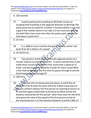 Visit www.latestoffcampus.com for placement papers, interview tips & job updates. To get free
updates to mail http://groups.google.com/group/latestoffcampus/subscribe Live updates on
Facebook @ www.facebook.com/LatestOffCampus

   A. 120 seconds

   27.      A police patrol party travelling at 60 kmph crosses an
      escaping thief travelling in the opposite direction at 48 kmph.The
      police party has to travel for a further 5 minutes before it can find
      a gap in the median where it can take a U turn and start chasing
      the thief.After how much time after the police party crosses the
      thief does it catch him?
   A. 32 mins

   28.    In a 1000 m race A reaches the goal 5 seconds earlier and
     beats B by 50 m.What is A's speed?
   A. 10 10/19 m/s

   29.      Two points A and B are diametrically opposite points on a
      circular road of circumference 12 km. A cyclist started from A and
      made three rounds.He made the first round with a speed of 12
      kmph and decreased his speed by 3 kmph for every round.What
      is the interval between the first time he passes through B and the
      third time he passes through B?
   A. 100 mins

   30.     Two men left simultaneously two places A and B.One of
     them left A for B while the other left B for A.Both travel each at
     his own uniform velocity.The first person on reaching B returns to
     A and then again travels bach to B and so on.What will be the
     distance covered by the first person when they meet for the third
     time given the ratio of the speed of the first person to that of
     the second person is 3:2 the distance between A and B is 500 m?

Visit www.latestoffcampus.com for placement papers, interview tips & job updates. To get free
updates to mail http://groups.google.com/group/latestoffcampus/subscribe Live updates on
Facebook @ www.facebook.com/LatestOffCampus
 