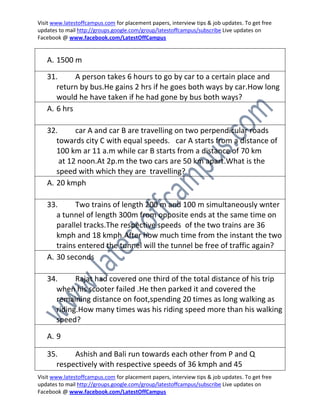 Visit www.latestoffcampus.com for placement papers, interview tips & job updates. To get free
updates to mail http://groups.google.com/group/latestoffcampus/subscribe Live updates on
Facebook @ www.facebook.com/LatestOffCampus


   A. 1500 m
   31.      A person takes 6 hours to go by car to a certain place and
      return by bus.He gains 2 hrs if he goes both ways by car.How long
      would he have taken if he had gone by bus both ways?
   A. 6 hrs

   32.      car A and car B are travelling on two perpendicular roads
      towards city C with equal speeds. car A starts from a distance of
      100 km ar 11 a.m while car B starts from a distance of 70 km
       at 12 noon.At 2p.m the two cars are 50 km apart.What is the
      speed with which they are travelling?
   A. 20 kmph

   33.      Two trains of length 200 m and 100 m simultaneously wnter
      a tunnel of length 300m from opposite ends at the same time on
      parallel tracks.The respective speeds of the two trains are 36
      kmph and 18 kmph.After how much time from the instant the two
      trains entered the tunnel will the tunnel be free of traffic again?
   A. 30 seconds

   34.     Rajat had covered one third of the total distance of his trip
     when his scooter failed .He then parked it and covered the
     remaining distance on foot,spending 20 times as long walking as
     riding.How many times was his riding speed more than his walking
     speed?
   A. 9

   35.    Ashish and Bali run towards each other from P and Q
     respectively with respective speeds of 36 kmph and 45
Visit www.latestoffcampus.com for placement papers, interview tips & job updates. To get free
updates to mail http://groups.google.com/group/latestoffcampus/subscribe Live updates on
Facebook @ www.facebook.com/LatestOffCampus
 