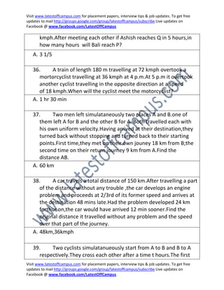 Visit www.latestoffcampus.com for placement papers, interview tips & job updates. To get free
updates to mail http://groups.google.com/group/latestoffcampus/subscribe Live updates on
Facebook @ www.facebook.com/LatestOffCampus

       kmph.After meeting each other if Ashish reaches Q in 5 hours,in
       how many hours will Bali reach P?
   A. 3 1/5

   36.      A train of length 180 m travelling at 72 kmph overtook a
      mortorcyclist travelling at 36 kmph at 4 p.m.At 5 p.m it overtook
      another cyclist travelling in the opposite direction at a speed
      of 18 kmph.When will the cyclist meet the motorcyclist?
   A. 1 hr 30 min

   37.      Two men left simulataneously two places A and B.one of
      them left A for B and the other B for A. Both travelled each with
      his own uniform velocity.Having arrived at their destination,they
      turned back without stopping and turned back to their starting
      points.First time,they met on their own jouney 18 km from B;the
      second time on their return journey 9 km from A.Find the
      distance AB.
   A. 60 km

   38.      A car travels a total distance of 150 km.After travelling a part
      of the distance without any trouble ,the car develops an engine
      problem and proceeds at 2/3rd of its former speed and arrives at
      the destination 48 mins late.Had the problem developed 24 km
      furthur on,the car would have arrived 12 min sooner.Find the
      original distance it travelled without any problem and the speed
      over that part of the journey.
   A. 48km,36kmph

   39.    Two cyclists simulatanueously start from A to B and B to A
     respectively.They cross each other after a time t hours.The first
Visit www.latestoffcampus.com for placement papers, interview tips & job updates. To get free
updates to mail http://groups.google.com/group/latestoffcampus/subscribe Live updates on
Facebook @ www.facebook.com/LatestOffCampus
 