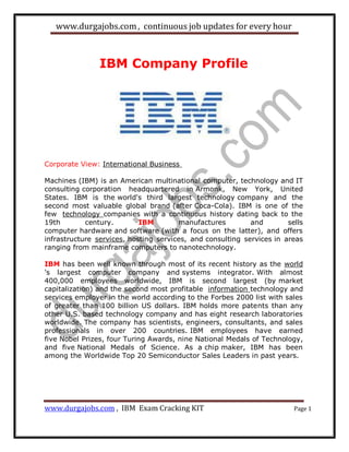 www.durgajobs.com, continuous job updates for every hour
www.durgajobs.com , IBM Exam Cracking KIT Page 1
IBM Company Profile
Corporate View: International Business
Machines (IBM) is an American multinational computer, technology and IT
consulting corporation headquartered in Armonk, New York, United
States. IBM is the world's third largest technology company and the
second most valuable global brand (after Coca-Cola). IBM is one of the
few technology companies with a continuous history dating back to the
19th century. IBM manufactures and sells
computer hardware and software (with a focus on the latter), and offers
infrastructure services, hosting services, and consulting services in areas
ranging from mainframe computers to nanotechnology.
IBM has been well known through most of its recent history as the world
's largest computer company and systems integrator. With almost
400,000 employees worldwide, IBM is second largest (by market
capitalization) and the second most profitable information technology and
services employer in the world according to the Forbes 2000 list with sales
of greater than 100 billion US dollars. IBM holds more patents than any
other U.S. based technology company and has eight research laboratories
worldwide. The company has scientists, engineers, consultants, and sales
professionals in over 200 countries. IBM employees have earned
five Nobel Prizes, four Turing Awards, nine National Medals of Technology,
and five National Medals of Science. As a chip maker, IBM has been
among the Worldwide Top 20 Semiconductor Sales Leaders in past years.
 
