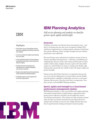 Data Sheet
IBM Analytics Planning Analytics
	 	 	
	 	 	 	
	
	 	 	 	
	 	
	 	 	 	 	 	
	 	 	 	 	
	
	 	 	 	
	 	 	 		
	 	
	 	 	 	 	 	
	 	 	 	
	 	 	 	
	 	 	
Highlights
•	 Automates manual, spreadsheet-based
planning, budgeting, forecasting, reporting
and analysis
•	 Uncovers predictive insights automatically
from your data
•	 Links operational tactics to financial plans,
synthesizes information, infers trends and
delivers insights
•	 Enables dimensional analysis and
calculations for in-depth profitability
and scenario analytics
•	 RetainsthefamiliarMicrosoftExcelinterface
whereneededtoaccelerateadoption
•	 Facilitates rapid on-cloud deployment
across the organization
IBM Planning Analytics
Self-service planning and analytics on cloud for
greater speed, agility and foresight
Overview
Volatility, uncertainty and risk have been increasing for years—and
they’re not going away any time soon. In response, leading CFOs
and finance organizations are seeking analytics solutions to help them
drive greater efficiency, deliver stronger foresight and steer business
performance more effectively.
But most Finance teams still spend an inordinate amount of time in
manual, spreadsheet-based processes – collecting, consolidating and
validating data. Because of that, these finance professionals are often
unable to deliver plans, budgets, forecasts, reports and value-added
analysis in a timely fashion. So, they are seeking more flexible, agile
solutions that can provide fast, reliable results with deeper insight and
greater foresight.
Finance teams often believe they have to compromise between the
ease of use and fast deployment of a cloud solution and the flexible,
powerful analytics capabilities traditionally reserved to on-premises
solutions. But no more. Now they don’t have to compromise. Now
they can have it all with IBM®
Planning Analytics.
Speed, agility and foresight in a cloud-based
performance management solution
IBM Planning Analytics is a fast, easy, flexible and complete planning
and analytics cloud solution. It helps Finance organizations drive
greater process efficiency and deliver the foresight they need to
steer business performance. This solution not only automates manual
tasks, but takes you beyond automation by providing self-service
analytics that can help you uncover new insights directly from your
data. It speeds decision making and improves decision quality.
 