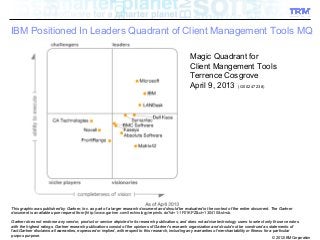 © 2012 IBM Corporation
IBM Positioned In Leaders Quadrant of Client Management Tools MQ
1 IBM Confidential
Magic Quadrant for
Client Mangement Tools
Terrence Cosgrove
April 9, 2013 (G00247238)
This graphic was published by Gartner, Inc. as part of a larger research document and should be evaluated in the context of the entire document. The GartnerThis graphic was published by Gartner, Inc. as part of a larger research document and should be evaluated in the context of the entire document. The Gartner
document is available upon request from [document is available upon request from [http://www.gartner.com/technology/reprints.do?id=1-1F01KPZ&ct=130410&st=sb..
Gartner does not endorse any vendor, product or service depicted in its research publications, and does not advise technology users to select only those vendorsGartner does not endorse any vendor, product or service depicted in its research publications, and does not advise technology users to select only those vendors
with the highest ratings. Gartner research publications consist of the opinions of Gartner's research organization and should not be construed as statements ofwith the highest ratings. Gartner research publications consist of the opinions of Gartner's research organization and should not be construed as statements of
fact.Gartner disclaims all warranties, expressed or implied, with respect to this research, including any warranties of merchantability or fitness for a particularfact.Gartner disclaims all warranties, expressed or implied, with respect to this research, including any warranties of merchantability or fitness for a particular
purpos purpose.purpos purpose.
 