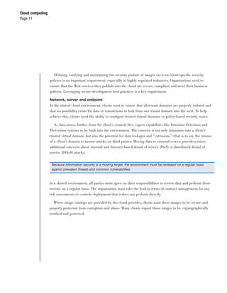 Cloud computing
Page 11




                    Deﬁning, verifying and maintaining the security posture of images vis-à-vis client-speciﬁc security
                  policies is an important requirement, especially in highly regulated industries. Organizations need to
                  ensure that the Web services they publish into the cloud are secure, compliant and meet their business
                  policies. Leveraging secure-development best practices is a key requirement.

                  Network, server and endpoint
                  In the shared cloud environment, clients want to ensure that all tenant domains are properly isolated and
                  that no possibility exists for data or transactions to leak from one tenant domain into the next. To help
                  achieve this, clients need the ability to conﬁgure trusted virtual domains or policy-based security zones.

                     As data moves further from the client’s control, they expect capabilities like Intrusion Detection and
                  Prevention systems to be built into the environment. The concern is not only intrusions into a client’s
                  trusted virtual domain, but also the potential for data leakages and “extrusions”—that is to say, the misuse
                  of a client’s domain to mount attacks on third parties. Moving data to external service providers raises
                  additional concerns about internal and Internet-based denial of service (DoS) or distributed denial of
                  service (DDoS) attacks.


                   Because information security is a moving target, the environment must be reviewed on a regular basis
                   against prevalent threats and common vulnerabilities.



                  In a shared environment, all parties must agree on their responsibilities to review data and perform these
                  reviews on a regular basis. The organization must take the lead in terms of contract management for any
                  risk assessments or controls deployment that it does not perform directly.

                     Where image catalogs are provided by the cloud provider, clients want these images to be secure and
                  properly protected from corruption and abuse. Many clients expect these images to be cryptographically
                  certiﬁed and protected.
 