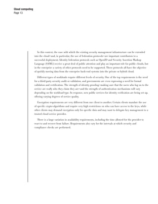 Cloud computing
Page 13




                     In this context, the ease with which the existing security management infrastructure can be extended
                  into the cloud—and, in particular, the use of federation protocols—are important contributors to a
                  successful deployment. Identity federation protocols such as OpenID and Security Assertion Markup
                  Language (SAML) receive a great deal of public attention and play an important role for public clouds, but
                  in the enterprise a variety of other protocols need to be supported. These protocols all have the objective
                  of quickly moving data from the enterprise back-end systems into the private or hybrid cloud.

                     Different types of workloads require different levels of security. One of the top requirements is the need
                  for a third-party security audit or validation, and governments are even expressing a need for formal
                  validation and certiﬁcation. The strength of identity prooﬁng—making sure that the users who log on to the
                  service are really who they claim they are—and the strength of authentication mechanisms will vary
                  depending on the workload type. In response, new public services for identity veriﬁcation are being set up,
                  offering varying degrees of service quality.

                     Encryption requirements are very different from one client to another. Certain clients mandate the use
                  of speciﬁc crypto-algorithms and require very high restrictions on who can have access to the keys, while
                  other clients may demand encryption only for speciﬁc data and may want to delegate key management to a
                  trusted cloud service provider.

                    There is a large variation in availability requirements, including the time allowed for the provider to
                  react to and recover from failure. Requirements also vary for the intervals at which security and
                  compliance checks are performed.
 