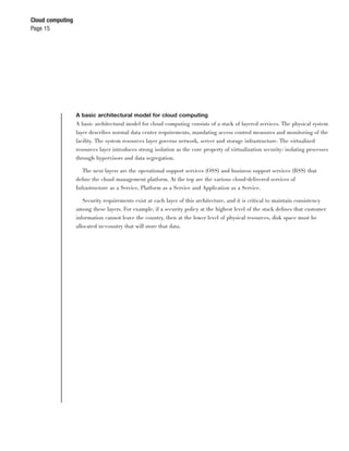 Cloud computing
Page 15




                  A basic architectural model for cloud computing
                  A basic architectural model for cloud computing consists of a stack of layered services. The physical system
                  layer describes normal data center requirements, mandating access control measures and monitoring of the
                  facility. The system resources layer governs network, server and storage infrastructure. The virtualized
                  resources layer introduces strong isolation as the core property of virtualization security: isolating processes
                  through hypervisors and data segregation.

                     The next layers are the operational support services (OSS) and business support services (BSS) that
                  deﬁne the cloud management platform. At the top are the various cloud-delivered services of
                  Infrastructure as a Service, Platform as a Service and Application as a Service.

                     Security requirements exist at each layer of this architecture, and it is critical to maintain consistency
                  among these layers. For example, if a security policy at the highest level of the stack deﬁnes that customer
                  information cannot leave the country, then at the lower level of physical resources, disk space must be
                  allocated in-country that will store that data.
 