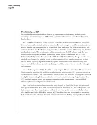 Cloud computing
Page 17




                  Cloud security and SOA
                  The cloud architecture described here allows us to construct a very simple model of cloud security
                  consisting of two main concepts: an SOA security layer that resides on top of a new Secure Virtualized
                  Runtime layer.

                     The Cloud Delivered Services layer is a complex, distributed SOA environment. Different services can
                  be spread across different clouds within an enterprise. The services might be in different administrative or
                  security domains that connect together to form a single cloud application. The SOA Security Model fully
                  applies to the cloud. The Web Services (WS) protocol stack forms the basis for SOA security and, therefore,
                  also for cloud security. This security model is fully supported across the IBM software stack. (For more
                  information on these products and the SOA security model, refer to IBM Redbook SG24-7310-01,
                  Understanding SOA Security). A solution such as IBM Tivoli® Federated Identity Manager provides broad,
                  standards-based support for bridging various security domains to deliver seamless user access to cloud
                  services. This is especially important when tying together internal IT resources with third-party cloud
                  services in a hybrid cloud model, or when packaging several third-party services in a branded offering to
                  end customers.

                     One of the key aspects of SOA is the ability to easily integrate different services from different providers.
                  Cloud computing is pushing this model one step further than most enterprise SOA environments, since a
                  cloud sometimes supports a very large number of tenants, services and standards. This support is provided
                  in a highly dynamic and agile fashion, and under very complex trust relationships. In particular, a cloud
                  SOA sometimes supports a large and open user population, and it cannot assume a pre-established
                  relationship between cloud provider and subscriber.

                    Many cloud implementations focus on speciﬁc protocols, such as OpenID for identity federation, and
                  favor speciﬁc architectural styles, such as representational state transfer (REST). It is IBM’s point of view
                  that enterprise-class cloud computing must not limit its users to a speciﬁc protocol or style, but rather,
                  offer ﬂexibility and choice. While IBM supports REST-based interfaces and protocols where appropriate,
                  SOA security needs the full range of security services as described in the SOA Security Reference Model.
 