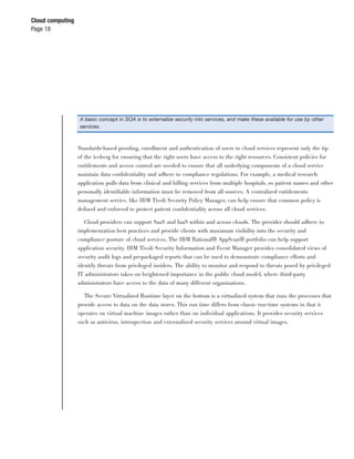 Cloud computing
Page 18




                  A basic concept in SOA is to externalize security into services, and make these available for use by other
                  services.



                  Standards-based prooﬁng, enrollment and authentication of users to cloud services represent only the tip
                  of the iceberg for ensuring that the right users have access to the right resources. Consistent policies for
                  entitlements and access control are needed to ensure that all underlying components of a cloud service
                  maintain data conﬁdentiality and adhere to compliance regulations. For example, a medical research
                  application pulls data from clinical and billing services from multiple hospitals, so patient names and other
                  personally identiﬁable information must be removed from all sources. A centralized entitlements
                  management service, like IBM Tivoli Security Policy Manager, can help ensure that common policy is
                  deﬁned and enforced to protect patient conﬁdentiality across all cloud services.

                     Cloud providers can support SaaS and IaaS within and across clouds. The provider should adhere to
                  implementation best practices and provide clients with maximum visibility into the security and
                  compliance posture of cloud services. The IBM Rational® AppScan® portfolio can help support
                  application security. IBM Tivoli Security Information and Event Manager provides consolidated views of
                  security audit logs and prepackaged reports that can be used to demonstrate compliance efforts and
                  identify threats from privileged insiders. The ability to monitor and respond to threats posed by privileged
                  IT administrators takes on heightened importance in the public cloud model, where third-party
                  administrators have access to the data of many different organizations.

                    The Secure Virtualized Runtime layer on the bottom is a virtualized system that runs the processes that
                  provide access to data on the data stores. This run time differs from classic run-time systems in that it
                  operates on virtual machine images rather than on individual applications. It provides security services
                  such as antivirus, introspection and externalized security services around virtual images.
 