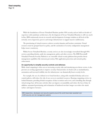 Cloud computing
Page 19




                     While the foundations of Secure Virtualized Runtime predate SOA security and are built on decades of
                  experience with mainframe architectures, the development of Secure Virtualized Runtime is still very much
                  in ﬂux. IBM continuously invests in research and development of stronger isolation at all levels of the
                  network, server, hypervisor, process and storage infrastructure to support massive multitenancy.

                     The provisioning of virtual resources enforces security domains and location constraints. Virtual
                  resources must be grouped based on policy, and the automation of security conﬁguration management
                  helps ensure consistency.

                     Within Secure Virtualized Runtime, security services are also increasingly externalized through SOA
                  services, providing identity, audit, key management, policy and other services. The IBM Proventia®
                  Virtualized Network Security Platform is an extensible virtual security platform that provides threat
                  management capabilities like intrusion prevention, Web application protection and network policy
                  enforcement.

                  An opportunity to simplify security controls and defenses
                  While cloud computing is often seen as increasing security risks and introducing new threat vectors, it also
                  presents an exciting opportunity to improve security. Characteristics of clouds such as standardization,
                  automation and increased visibility into the infrastructure can dramatically boost security levels.

                    For example, the use of a deﬁned set of cloud interfaces, along with centralized identity and access
                  control policies, will reduce the risk of user access to unrelated resources. Running computing services in
                  isolated domains, providing default encryption of data in motion and at rest, and controlling data through
                  virtual storage have all become activities that can improve accountability and reduce the loss of data. In
                  addition, automated provisioning and reclamation of hardened run-time images can reduce the attack
                  surface and improve forensics.


                  IBM researchers, developers and security experts around the world have been awarded over
                  3,000 security and risk management patents.
 