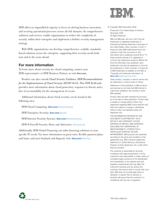 IBM offers an unparalleled capacity to focus on driving business innovation     © Copyright IBM Corporation 2009
                                                                                  Produced in the United States of America
and securing operational processes across all risk domains. Its comprehensive
                                                                                  November 2009
solutions and services enable organizations to reduce the complexity of           All Rights Reserved

security within their enterprise and implement a holistic security management     IBM, the IBM logo, ibm.com, and Tivoli are
                                                                                  trademarks or registered trademarks of
strategy.                                                                         International Business Machines Corporation in
                                                                                  the United States, other countries, or both. If
  With IBM, organizations can develop comprehensive, scalable, standards-         these and other IBM trademarked terms are
                                                                                  marked on their ﬁrst occurrence in this
based solutions across the enterprise, supporting their security needs both
                                                                                  information with a trademark symbol (® or ™),
now and in the years ahead.                                                       these symbols indicate U.S. registered or
                                                                                  common law trademarks owned by IBM at the
                                                                                  time this information was published. Such
For more information                                                              trademarks may also be registered or common
                                                                                  law trademarks in other countries. A current list
To learn more about security for cloud computing, contact your                    of IBM trademarks is available on the Web at
IBM representative or IBM Business Partner, or visit ibm.com.                     “Copyright and trademark information” at
                                                                                  ibm.com/legal/copytrade.shtml
   Readers can also consult Cloud Security Guidance, IBM Recommendations          Other product, company or service names may
                                                                                  be trademarks or service marks of others.
for the Implementation of Cloud Security (REDP-4614). This IBM RedGuide
                                                                                  References in this publication to IBM products
provides more information about cloud protection, responses to threats and a      and services do not imply that IBM intends to
line of accountability for the management of events.                              make them available in all countries in which
                                                                                  IBM operates.

   Additional information about cloud security can be found at the                Product data has been reviewed for accuracy
                                                                                  as of the date of initial publication. Product data
following sites:                                                                  is subject to change without notice. Any
                                                                                  statements regarding IBM’s future direction and
  IBM Cloud Computing: ibm.com/cloudcomputing                                     intent are subject to change or withdrawal
                                                                                  without notice, and represent goals and
  IBM Enterprise Security: ibm.com/security                                       objectives only.
                                                                                  THE INFORMATION PROVIDED IN THIS
  IBM Internet Security Systems: ibm.com/services/security                        DOCUMENT IS DISTRIBUTED “AS IS”
                                                                                  WITHOUT ANY WARRANTY, EITHER
  IBM X-Force® Security Alerts and Advisories: xforce.iss.net                     EXPRESS OR IMPLIED. IBM EXPRESSLY
                                                                                  DISCLAIMS ANY WARRANTIES OF
                                                                                  MERCHANTABILITY, FITNESS FOR A
Additionally, IBM Global Financing can tailor ﬁnancing solutions to your          PARTICULAR PURPOSE OR NON-
speciﬁc IT needs. For more information on great rates, ﬂexible payment plans      INFRINGEMENT. IBM products are warranted
                                                                                  according to the terms and conditions of the
and loans, and asset buyback and disposal, visit: ibm.com/ﬁnancing                agreements (e.g. IBM Customer Agreement,
                                                                                  Statement of Limited Warranty, International
                                                                                  Program License Agreement, etc.) under which
                                                                                  they are provided.
                                                                                  The customer is responsible for ensuring
                                                                                  compliance with legal requirements. It is the
                                                                                  customer’s sole responsibility to obtain advice of
                                                                                  competent legal counsel as to the identiﬁcation
                                                                                  and interpretation of any relevant laws and
                                                                                  regulatory requirements that may affect the
                                                                                  customer’s business and any actions the
                                                                                  customer may need to take to comply with such
                                                                                  laws. IBM does not provide legal advice or
                                                                                  represent or warrant that its services or
                                                                                  products will ensure that the customer is in
                                                                                  compliance with any law or regulation.




                                                                                  TIW14045-USEN-00
 