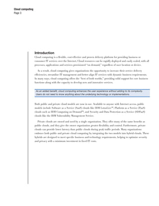 Cloud computing
Page 3




                  Introduction
                  Cloud computing is a ﬂexible, cost-effective and proven delivery platform for providing business or
                  consumer IT services over the Internet. Cloud resources can be rapidly deployed and easily scaled, with all
                  processes, applications and services provisioned “on demand,” regardless of user location or device.

                     As a result, cloud computing gives organizations the opportunity to increase their service delivery
                  efficiencies, streamline IT management and better align IT services with dynamic business requirements.
                  In many ways, cloud computing offers the “best of both worlds,” providing solid support for core business
                  functions along with the capacity to develop new and innovative services.


                   As an added beneﬁt, cloud computing enhances the user experience without adding to its complexity.
                   Users do not need to know anything about the underlying technology or implementations.



                  Both public and private cloud models are now in use. Available to anyone with Internet access, public
                  models include Software as a Service (SaaS) clouds like IBM LotusLive™, Platform as a Service (PaaS)
                  clouds such as IBM Computing on Demand™, and Security and Data Protection as a Service (SDPaaS)
                  clouds like the IBM Vulnerability Management Service.

                     Private clouds are owned and used by a single organization. They offer many of the same beneﬁts as
                  public clouds, and they give the owner organization greater ﬂexibility and control. Furthermore, private
                  clouds can provide lower latency than public clouds during peak traffic periods. Many organizations
                  embrace both public and private cloud computing by integrating the two models into hybrid clouds. These
                  hybrids are designed to meet speciﬁc business and technology requirements, helping to optimize security
                  and privacy with a minimum investment in ﬁxed IT costs.
 