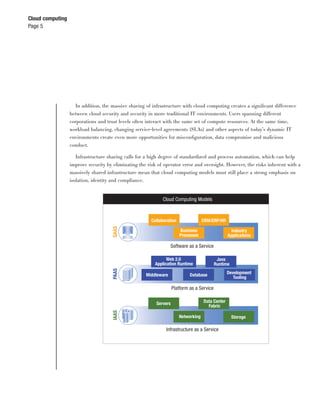 Cloud computing
Page 5




                    In addition, the massive sharing of infrastructure with cloud computing creates a signiﬁcant difference
                  between cloud security and security in more traditional IT environments. Users spanning different
                  corporations and trust levels often interact with the same set of compute resources. At the same time,
                  workload balancing, changing service-level agreements (SLAs) and other aspects of today’s dynamic IT
                  environments create even more opportunities for misconﬁguration, data compromise and malicious
                  conduct.

                     Infrastructure sharing calls for a high degree of standardized and process automation, which can help
                  improve security by eliminating the risk of operator error and oversight. However, the risks inherent with a
                  massively shared infrastructure mean that cloud computing models must still place a strong emphasis on
                  isolation, identity and compliance.


                                                             Cloud Computing Models



                                                        Collaboration                CRM/ERP/HR
                                      SAAS




                                                                        Business                     Industry
                                                                        Processes                  Applications

                                                                  Software as a Service

                                                               Web 2.0                       Java
                                                         Application Runtime                Runtime
                                      PAAS




                                                     Middleware              Database              Development
                                                                                                      Tooling

                                                                    Platform as a Service

                                                          Servers                    Data Center
                                                                                       Fabric
                                      IAAS




                                                                        Networking                    Storage

                                                               Infrastructure as a Service
 