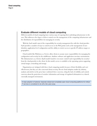 Cloud computing
Page 6




                  Evaluate different models of cloud computing
                  Different models of cloud computing have various ways of exposing their underlying infrastructure to the
                  user. This inﬂuences the degree of direct control over the management of the computing infrastructure and
                  the distribution of responsibilities for managing its security.

                     With the SaaS model, most of the responsibility for security management lies with the cloud provider.
                  SaaS provides a number of ways to control access to the Web portal, such as the management of user
                  identities, application level conﬁguration and the ability to restrict access to speciﬁc IP address ranges or
                  geographies.

                     Cloud models like Platform as a Service allow clients to assume more responsibilities for managing the
                  conﬁguration and security for the middleware, database software and application run-time environments.
                  The Infrastructure as a Service (IaaS) model transfers even more control—and responsibility for security—
                  from the cloud provider to the client. In this model, access is available to the operating system supporting
                  virtual images, networking and storage.

                     Organizations are intrigued with these cloud computing models because of their ﬂexibility and cost-
                  effectiveness, but they are also concerned about security. Recent cloud adoption studies by industry
                  analysts and articles in the press have conﬁrmed these concerns, citing the lack of visibility and control,
                  concerns about the protection of sensitive information and storage of regulated information in a shared,
                  externally managed environment.


                   A mass adoption of external, massively shared and completely open cloud computing platforms for critical
                   IT services is considered to be still a few years away.
 
