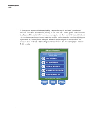 Cloud computing
Page 7




                  In the near term, most organizations are looking at ways to leverage the services of external cloud
                  providers. These clouds would be used primarily for workloads with a low-risk proﬁle, where a one-size-
                  ﬁts-all approach to security with few assurances is acceptable, and where price is the main differentiator.
                  For workloads with a medium- to high-risk proﬁle involving highly regulated or proprietary information,
                  organizations are choosing private and hybrid clouds that provide a signiﬁcant level of control and
                  assurance. These workloads will be shifting into external clouds as they start offering tighter and more
                  ﬂexible security.



                                                             IBM Security Framework

                                                        SECURITY GOVERNANCE, RISK MANAGEMENT
                                                                   AND COMPLIANCE

                                                             PEOPLE AND IDENTITY


                                                             DATA AND INFORMATION


                                                             APPLICATION AND PROCESS


                                                             NETWORK, SERVER AND END POINT


                                                             PHYSICAL INFRASTRUCTURE


                                                           Common Policy, Event Handling and Reporting


                                                     Professional          Managed               Hardware
                                                       services            services             and software
 