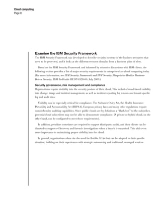 Cloud computing
Page 8




                  Examine the IBM Security Framework
                  The IBM Security Framework was developed to describe security in terms of the business resources that
                  need to be protected, and it looks at the different resource domains from a business point of view.

                     Based on the IBM Security Framework and informed by extensive discussions with IBM clients, the
                  following section provides a list of major security requirements in enterprise-class cloud computing today.
                  (For more information, see IBM Security Framework and IBM Security Blueprint to Realize Business-
                  Driven Security, IBM RedGuide REDP-4528-00, July 2009.)

                  Security governance, risk management and compliance
                  Organizations require visibility into the security posture of their cloud. This includes broad-based visibility
                  into change, image and incident management, as well as incident reporting for tenants and tenant-speciﬁc
                  log and audit data.

                     Visibility can be especially critical for compliance. The Sarbanes-Oxley Act, the Health Insurance
                  Portability and Accountability Act (HIPAA), European privacy laws and many other regulations require
                  comprehensive auditing capabilities. Since public clouds are by deﬁnition a “black box” to the subscriber,
                  potential cloud subscribers may not be able to demonstrate compliance. (A private or hybrid cloud, on the
                  other hand, can be conﬁgured to meet those requirements).

                    In addition, providers sometimes are required to support third-party audits, and their clients can be
                  directed to support e-Discovery and forensic investigations when a breach is suspected. This adds even
                  more importance to maintaining proper visibility into the cloud.

                     In general, organizations often cite the need for ﬂexible SLAs that can be adapted to their speciﬁc
                  situation, building on their experiences with strategic outsourcing and traditional, managed services.
 
